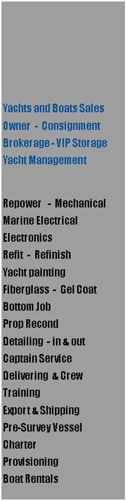 Text Box: Yachts and Boats SalesOwner  -  ConsignmentBrokerage - VIP StorageYacht ManagementRepower   -  MechanicalMarine ElectricalElectronicsRefit  -  RefinishYacht paintingFiberglass  -  Gel CoatBottom JobProp RecondDetailing  - in & outCaptain ServiceDelivering  & CrewTrainingExport & Shipping Pre-Survey VesselCharter  ProvisioningBoat Rentals